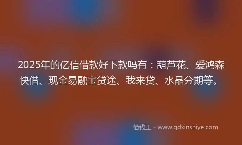 2025年的亿信借款好下款吗有：葫芦花、爱鸿森快借、现金易融宝贷途、我来贷、水晶分期等。