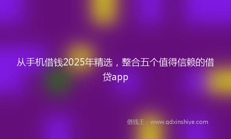 从手机借钱2025年精选，整合五个值得信赖的借贷app