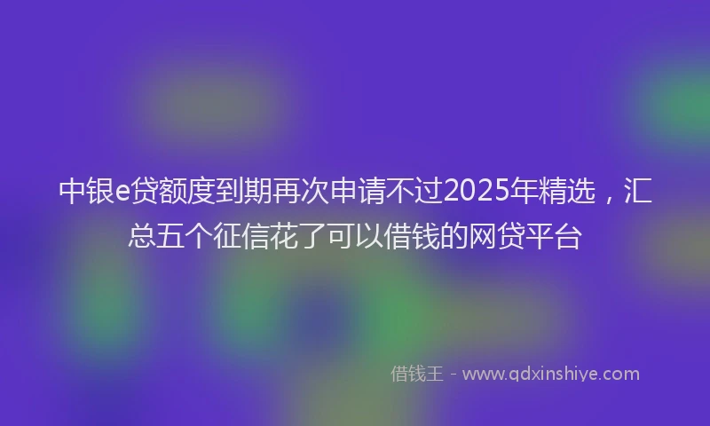 中银e贷额度到期再次申请不过2025年精选，汇总五个征信花了可以借钱的网贷平台