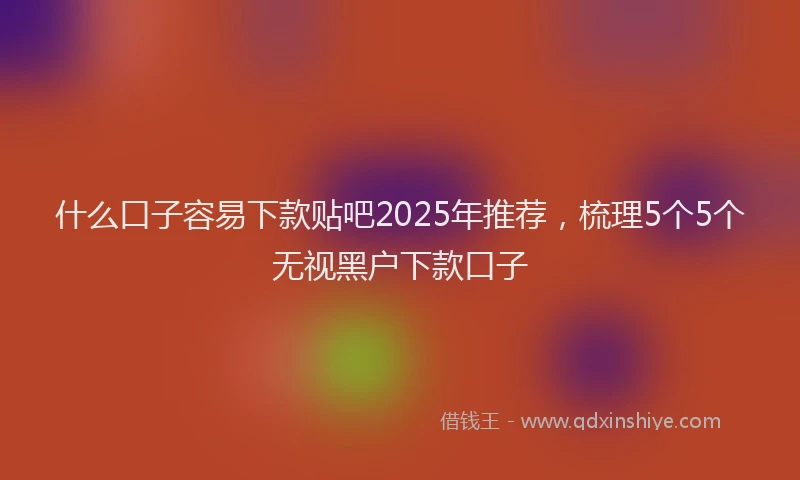 什么口子容易下款贴吧2025年推荐,梳理5个5个无视黑户下款口子