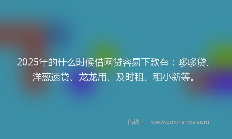 2025年的什么时候借网贷容易下款有:哆哆贷、洋葱速贷、龙龙用、及时租、租小新等。