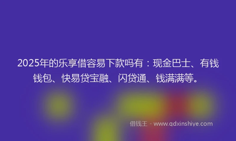 2025年的乐享借容易下款吗有：现金巴士、有钱钱包、快易贷宝融、闪贷通、钱满满等。