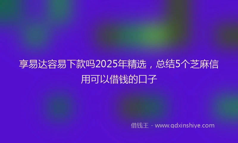 享易达容易下款吗2025年精选，总结5个芝麻信用可以借钱的口子