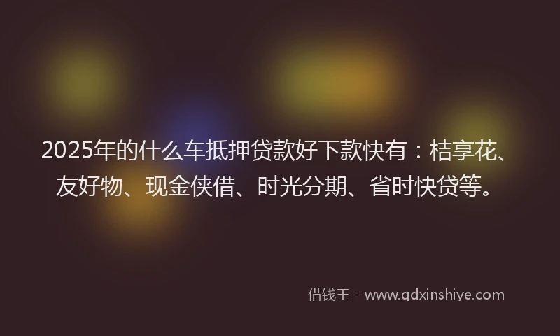 2025年的什么车抵押贷款好下款快有：桔享花、友好物、现金侠借、时光分期、省时快贷等。