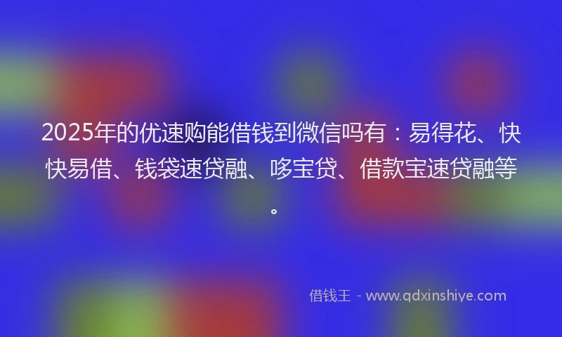 2025年的优速购能借钱到微信吗有：易得花、快快易借、钱袋速贷融、哆宝贷、借款宝速贷融等。