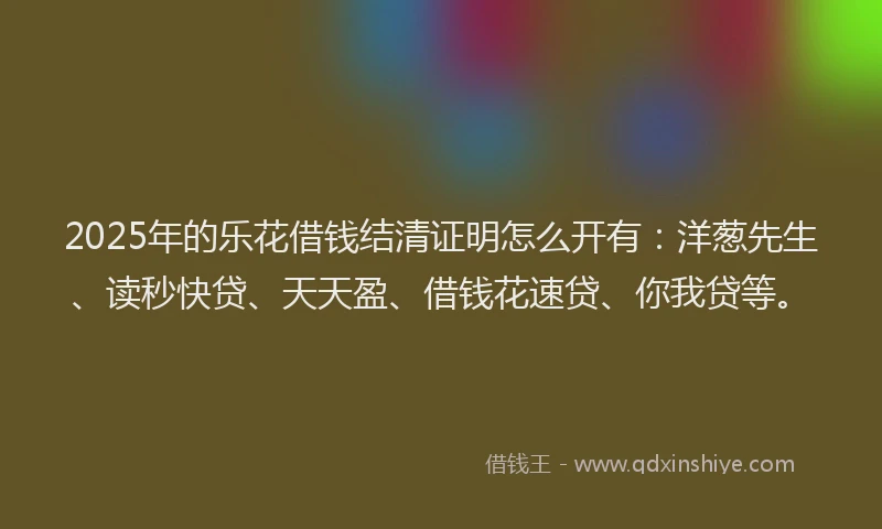 2025年的乐花借钱结清证明怎么开有：洋葱先生、读秒快贷、天天盈、借钱花速贷、你我贷等。