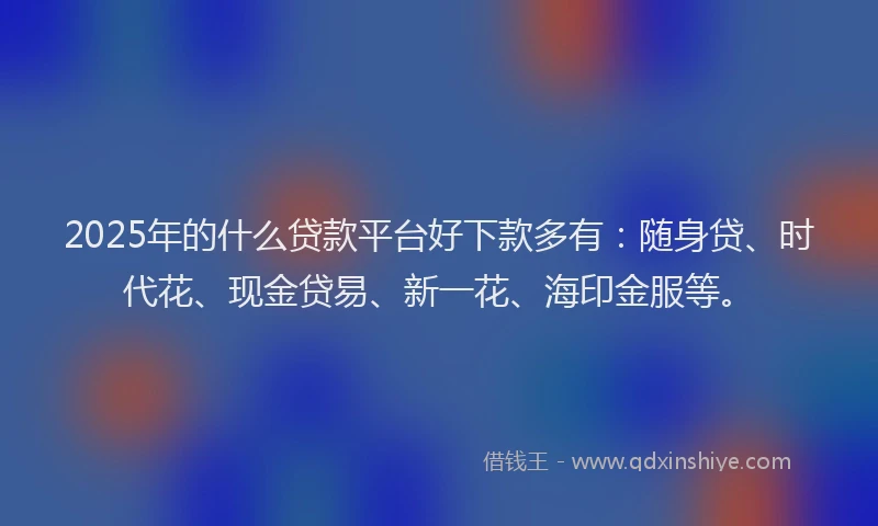 2025年的什么贷款平台好下款多有：随身贷、时代花、现金贷易、新一花、海印金服等。