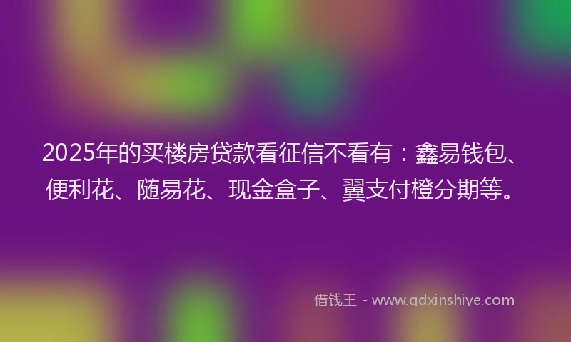 2025年的买楼房贷款看征信不看有:鑫易钱包、便利花、随易花、现金盒子、翼支付橙分期等。