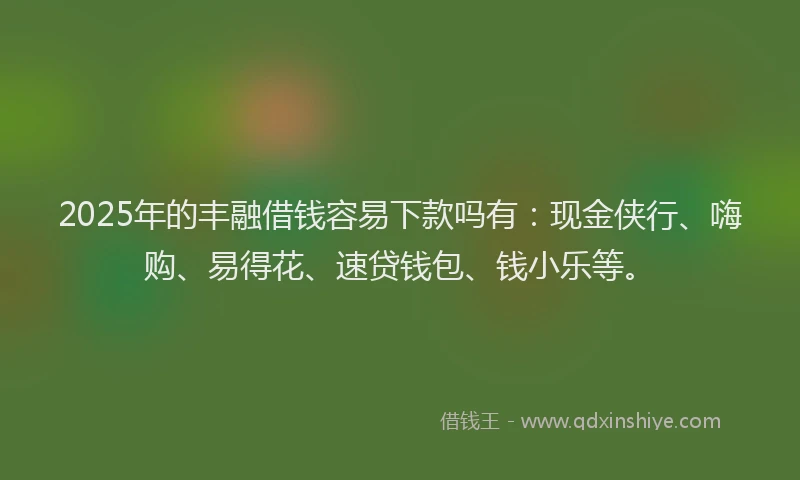 2025年的丰融借钱容易下款吗有：现金侠行、嗨购、易得花、速贷钱包、钱小乐等。