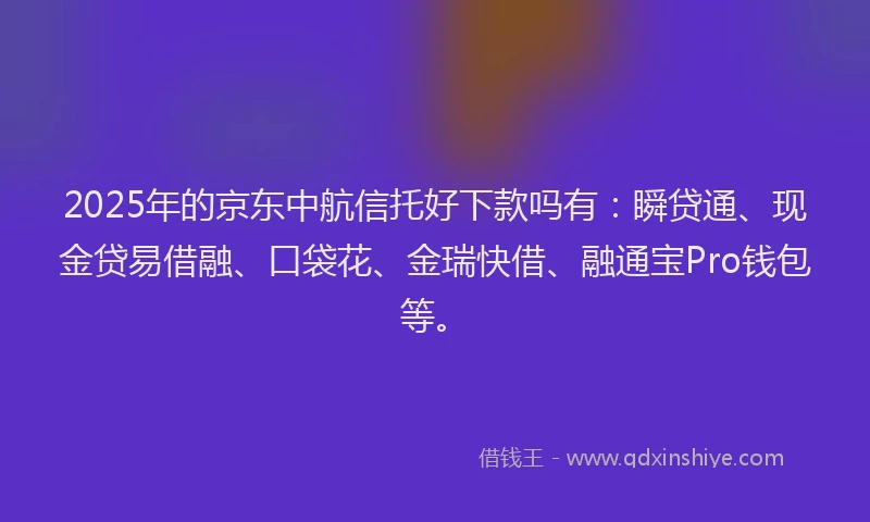 2025年的京东中航信托好下款吗有：瞬贷通、现金贷易借融、口袋花、金瑞快借、融通宝Pro钱包等。