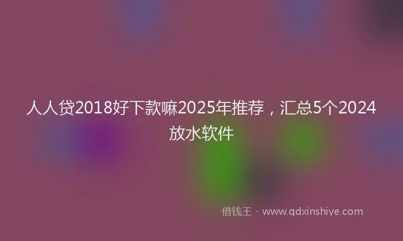 人人贷2018好下款嘛2025年推荐，汇总5个2024放水软件