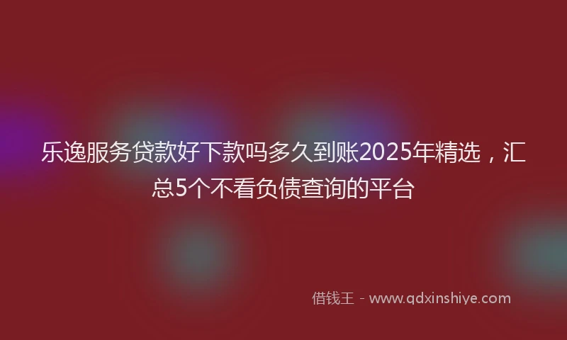 乐逸服务贷款好下款吗多久到账2025年精选，汇总5个不看负债查询的平台