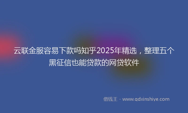 云联金服容易下款吗知乎2025年精选，整理五个黑征信也能贷款的网贷软件