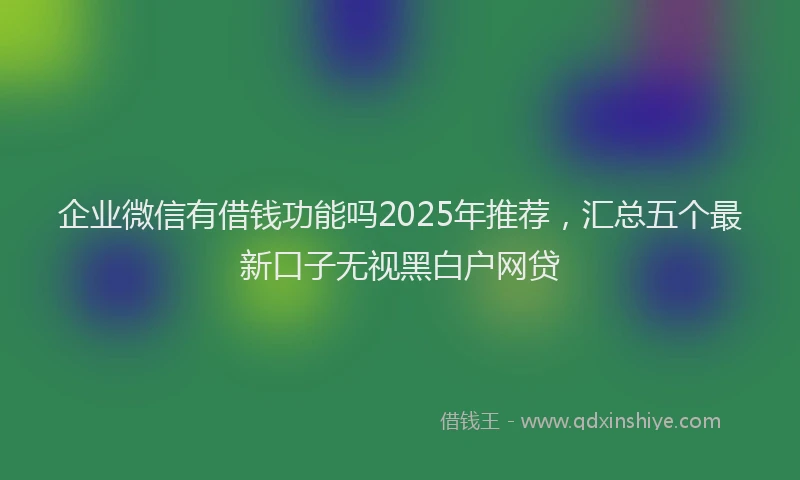 企业微信有借钱功能吗2025年推荐，汇总五个最新口子无视黑白户网贷