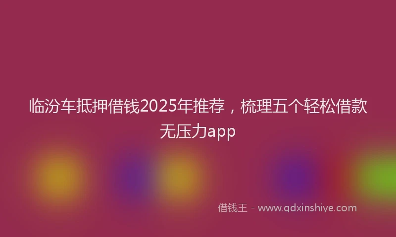 临汾车抵押借钱2025年推荐，梳理五个轻松借款无压力app