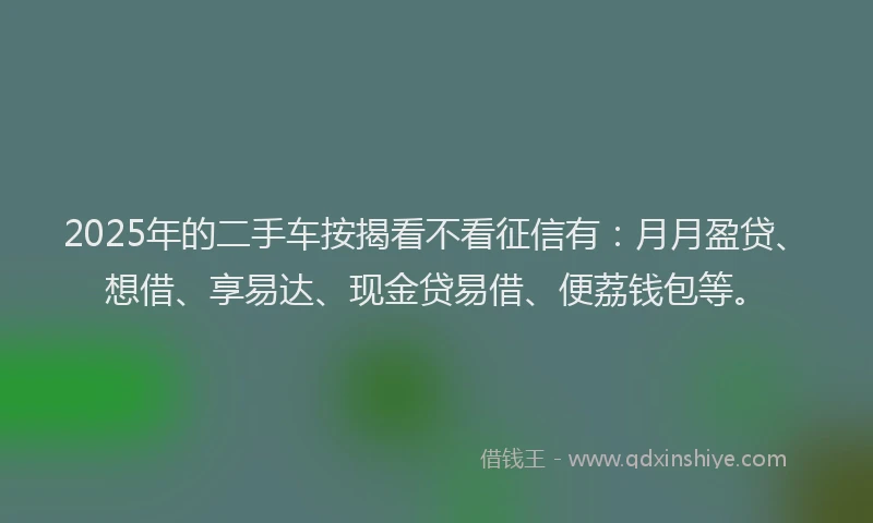 2025年的二手车按揭看不看征信有：月月盈贷、想借、享易达、现金贷易借、便荔钱包等。