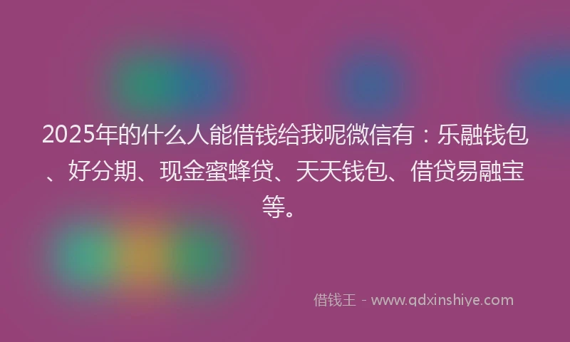 2025年的什么人能借钱给我呢微信有：乐融钱包、好分期、现金蜜蜂贷、天天钱包、借贷易融宝等。