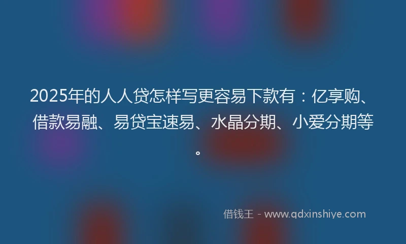 2025年的人人贷怎样写更容易下款有：亿享购、借款易融、易贷宝速易、水晶分期、小爱分期等。