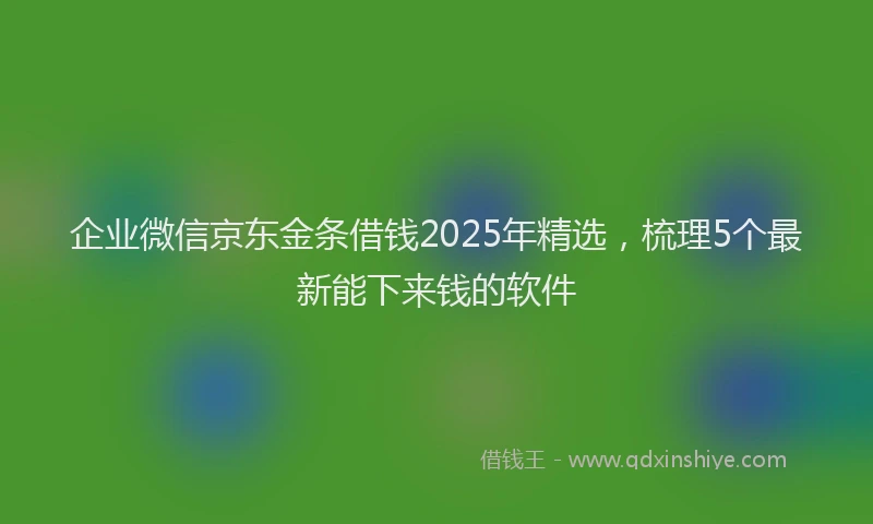 企业微信京东金条借钱2025年精选，梳理5个最新能下来钱的软件