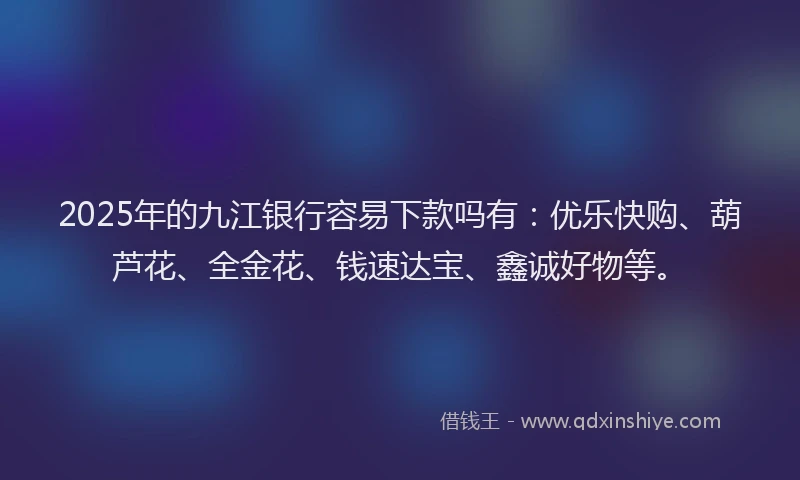 2025年的九江银行容易下款吗有：优乐快购、葫芦花、全金花、钱速达宝、鑫诚好物等。