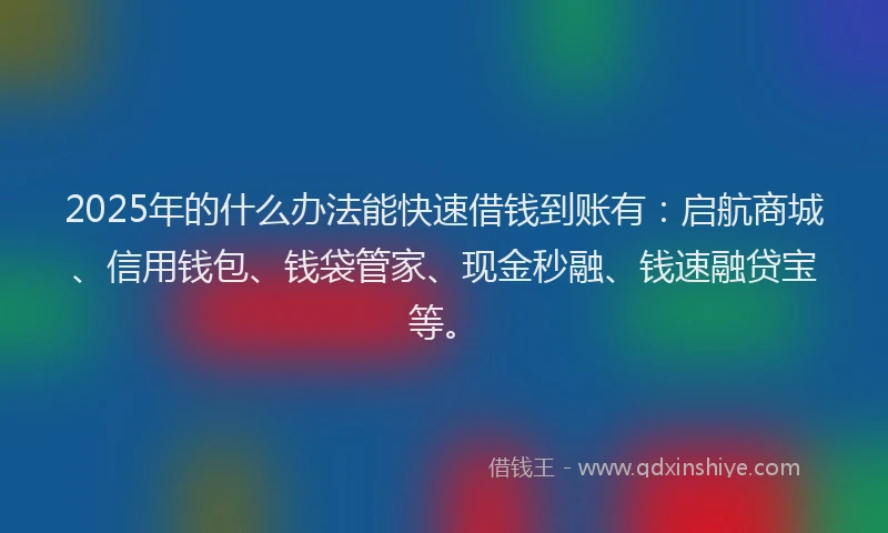 2025年的什么办法能快速借钱到账有：启航商城、信用钱包、钱袋管家、现金秒融、钱速融贷宝等。