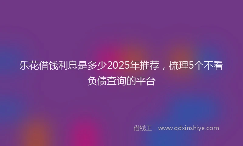乐花借钱利息是多少2025年推荐，梳理5个不看负债查询的平台