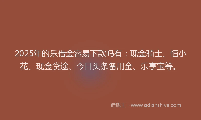 2025年的乐借金容易下款吗有：现金骑士、恒小花、现金贷途、今日头条备用金、乐享宝等。