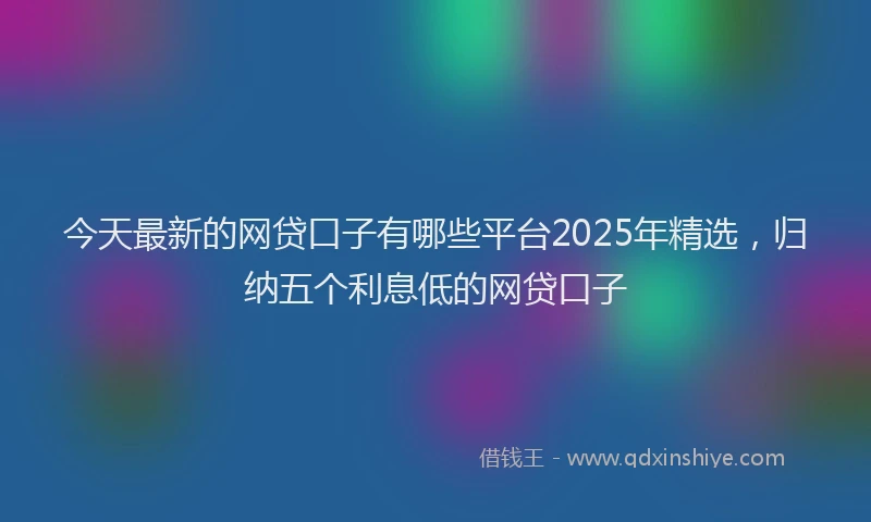 今天最新的网贷口子有哪些平台2025年精选，归纳五个利息低的网贷口子