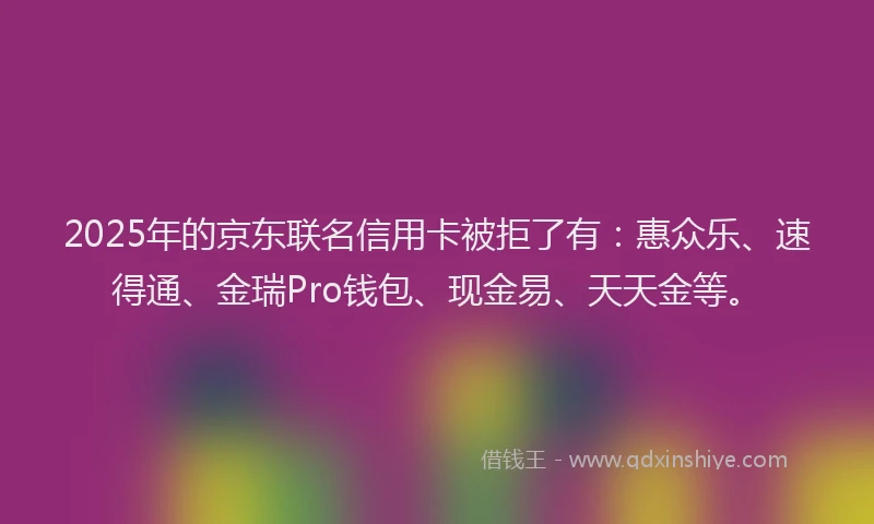 2025年的京东联名信用卡被拒了有：惠众乐、速得通、金瑞Pro钱包、现金易、天天金等。
