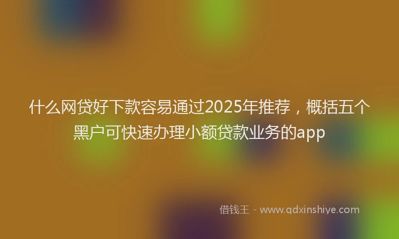 什么网贷好下款容易通过2025年推荐，概括五个黑户可快速办理小额贷款业务的app