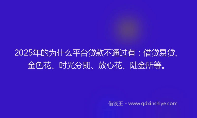 2025年的为什么平台贷款不通过有：借贷易贷、金色花、时光分期、放心花、陆金所等。