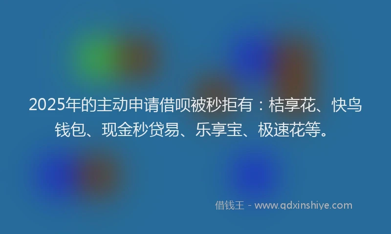 2025年的主动申请借呗被秒拒有:桔享花、快鸟钱包、现金秒贷易、乐享宝、极速花等。