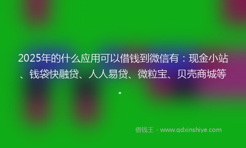 2025年的什么应用可以借钱到微信有：现金小站、钱袋快融贷、人人易贷、微粒宝、贝壳商城等。
