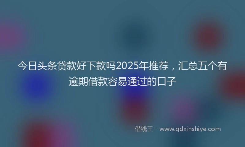 今日头条贷款好下款吗2025年推荐，汇总五个有逾期借款容易通过的口子