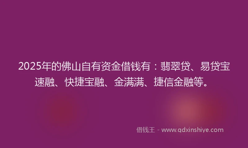 2025年的佛山自有资金借钱有：翡翠贷、易贷宝速融、快捷宝融、金满满、捷信金融等。