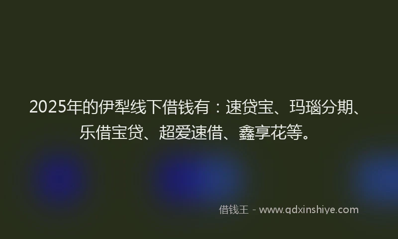 2025年的伊犁线下借钱有：速贷宝、玛瑙分期、乐借宝贷、超爱速借、鑫享花等。