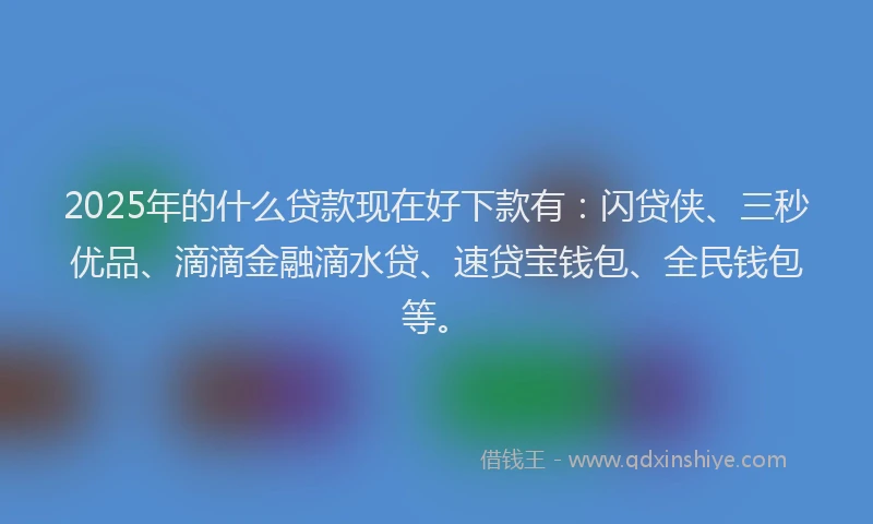 2025年的什么贷款现在好下款有：闪贷侠、三秒优品、滴滴金融滴水贷、速贷宝钱包、全民钱包等。