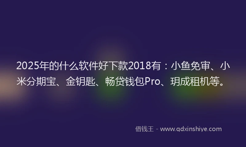 2025年的什么软件好下款2018有：小鱼免审、小米分期宝、金钥匙、畅贷钱包Pro、玥成租机等。