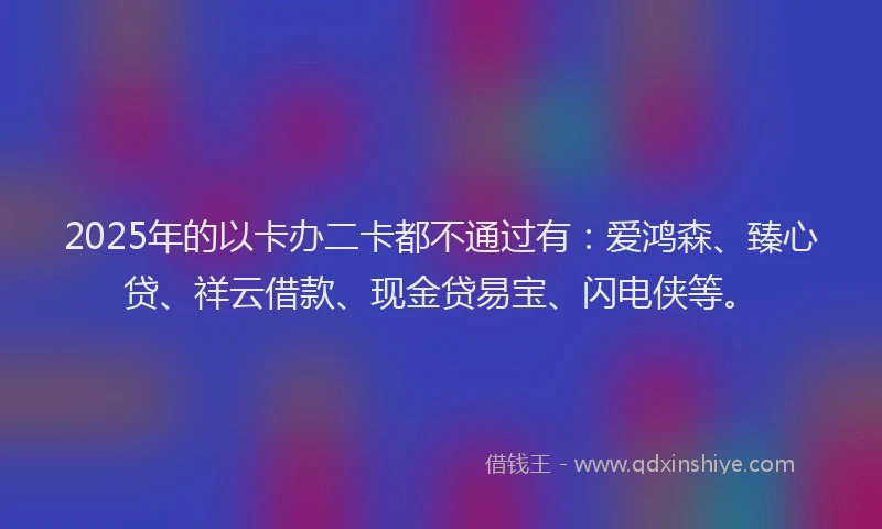 2025年的以卡办二卡都不通过有：爱鸿森、臻心贷、祥云借款、现金贷易宝、闪电侠等。