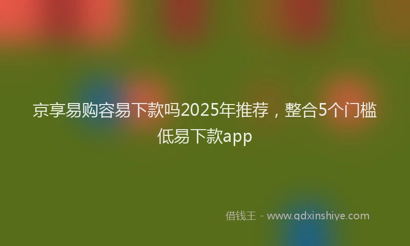 京享易购容易下款吗2025年推荐，整合5个门槛低易下款app