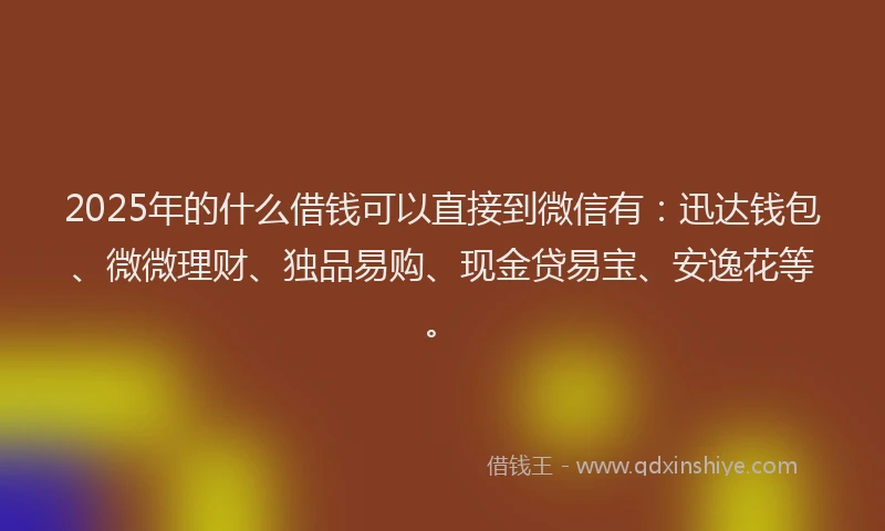 2025年的什么借钱可以直接到微信有：迅达钱包、微微理财、独品易购、现金贷易宝、安逸花等。