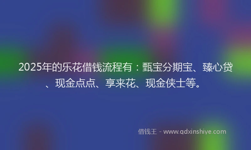 2025年的乐花借钱流程有：甄宝分期宝、臻心贷、现金点点、享来花、现金侠士等。