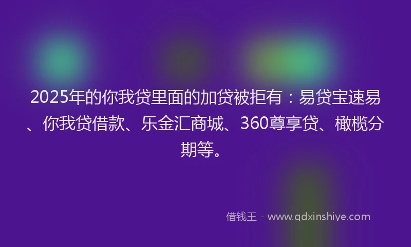 2025年的你我贷里面的加贷被拒有：易贷宝速易、你我贷借款、乐金汇商城、360尊享贷、橄榄分期等。