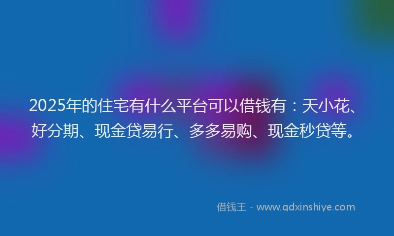 2025年的住宅有什么平台可以借钱有：天小花、好分期、现金贷易行、多多易购、现金秒贷等。