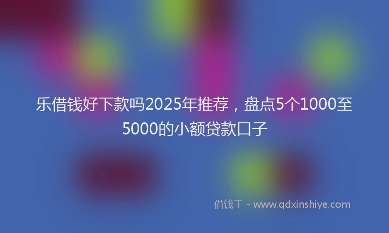 乐借钱好下款吗2025年推荐，盘点5个1000至5000的小额贷款口子