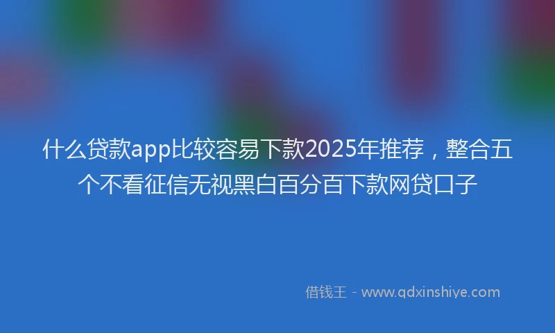 什么贷款app比较容易下款2025年推荐，整合五个不看征信无视黑白百分百下款网贷口子