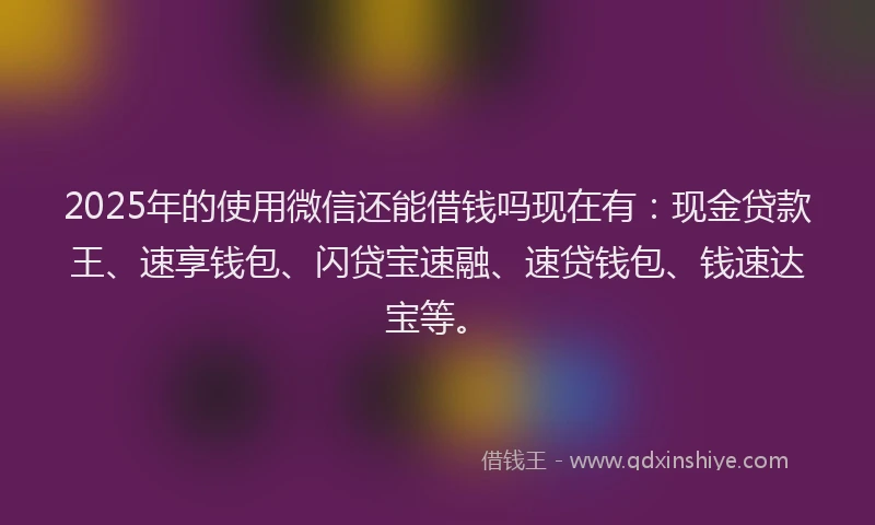 2025年的使用微信还能借钱吗现在有：现金贷款王、速享钱包、闪贷宝速融、速贷钱包、钱速达宝等。
