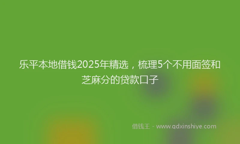 乐平本地借钱2025年精选，梳理5个不用面签和芝麻分的贷款口子