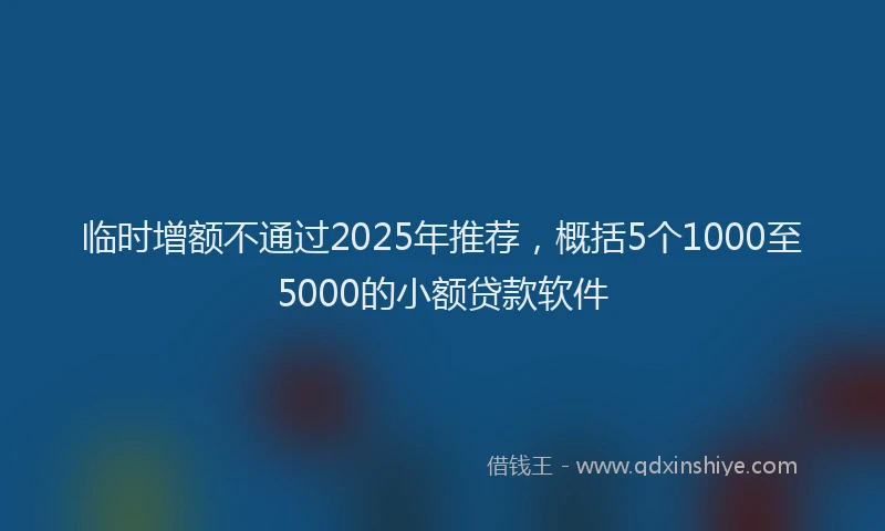 临时增额不通过2025年推荐，概括5个1000至5000的小额贷款软件