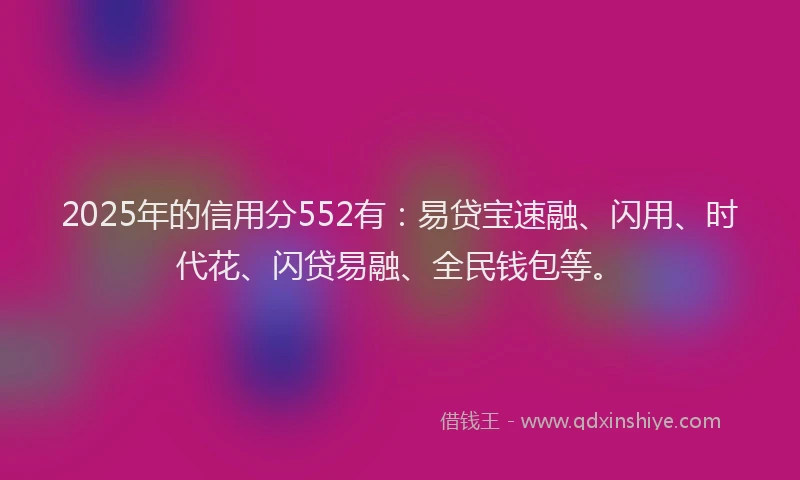 2025年的信用分552有：易贷宝速融、闪用、时代花、闪贷易融、全民钱包等。